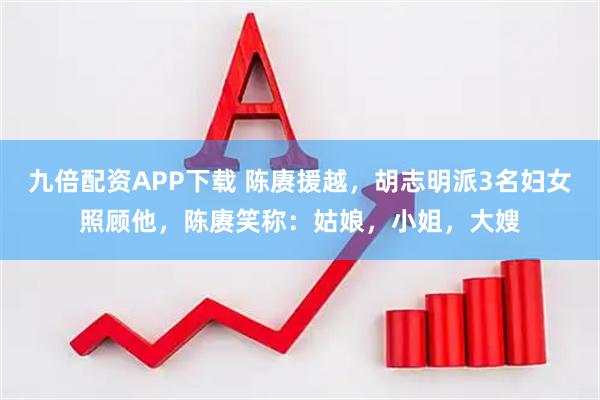 九倍配资APP下载 陈赓援越，胡志明派3名妇女照顾他，陈赓笑称：姑娘，小姐，大嫂