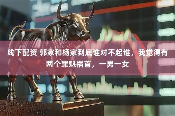 线下配资 郭家和杨家到底谁对不起谁，我觉得有两个罪魁祸首，一男一女