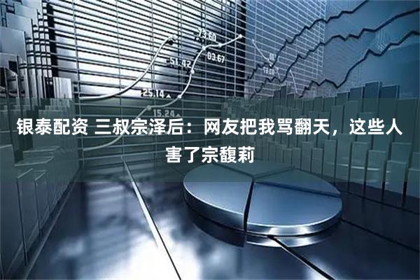 银泰配资 三叔宗泽后：网友把我骂翻天，这些人害了宗馥莉