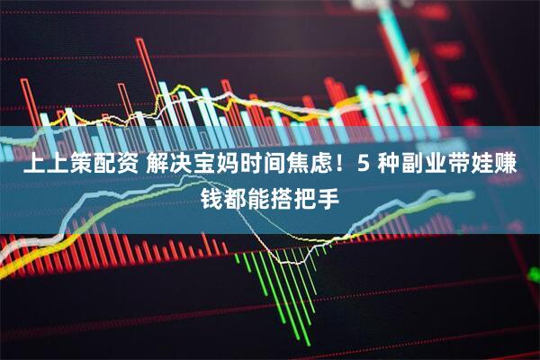 上上策配资 解决宝妈时间焦虑！5 种副业带娃赚钱都能搭把手