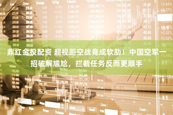 鼎红金投配资 超视距空战竟成软肋！中国空军一招破解尴尬，拦截任务反而更顺手