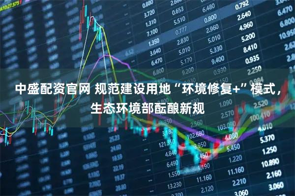 中盛配资官网 规范建设用地“环境修复+”模式，生态环境部酝酿新规