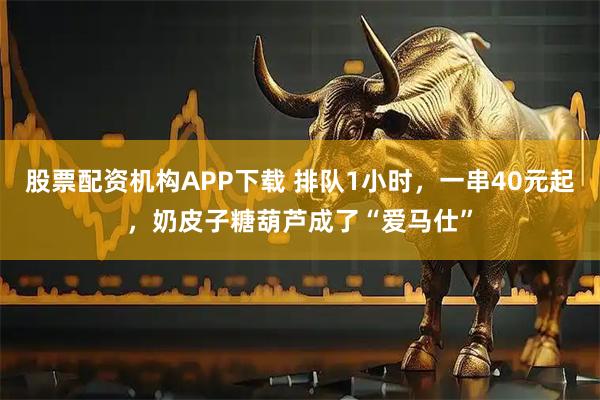 股票配资机构APP下载 排队1小时，一串40元起，奶皮子糖葫芦成了“爱马仕”