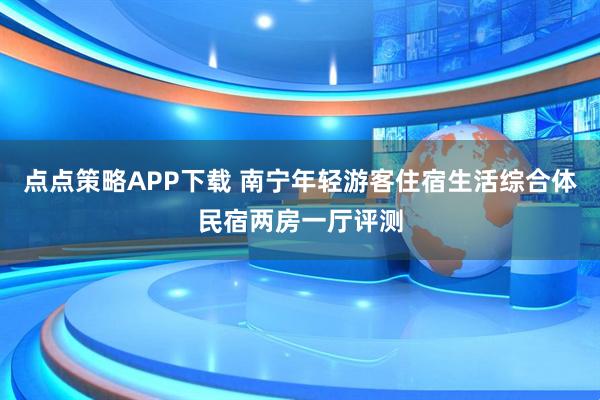 点点策略APP下载 南宁年轻游客住宿生活综合体民宿两房一厅评测