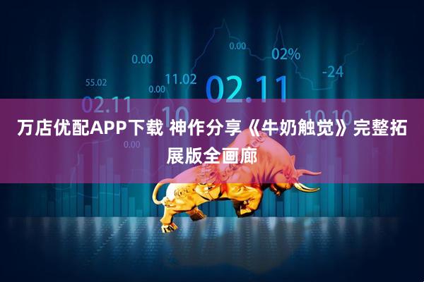 万店优配APP下载 神作分享《牛奶触觉》完整拓展版全画廊