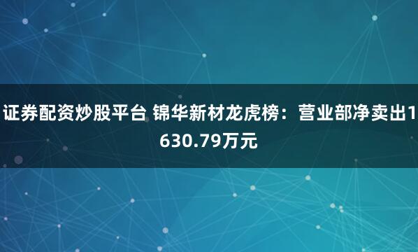 证券配资炒股平台 锦华新材龙虎榜：营业部净卖出1630.79万元