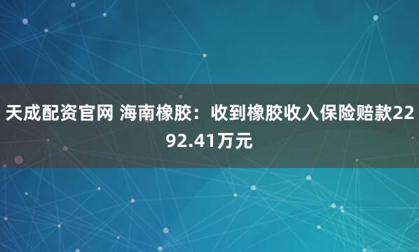 天成配资官网 海南橡胶：收到橡胶收入保险赔款2292.41万元