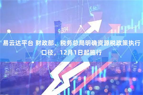 易云达平台 财政部、税务总局明确资源税政策执行口径，12月1日起施行