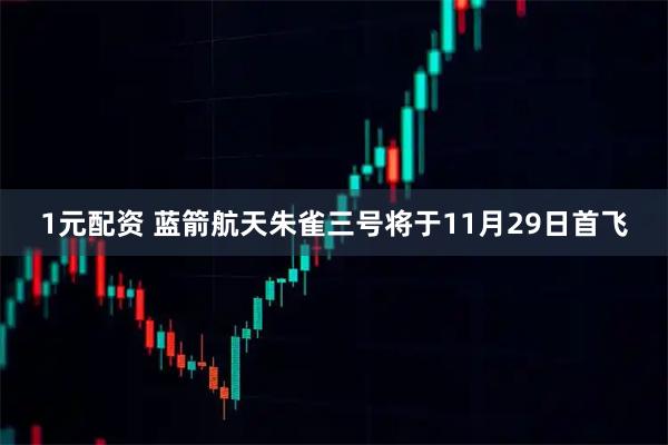 1元配资 蓝箭航天朱雀三号将于11月29日首飞