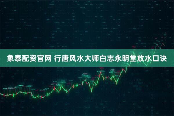象泰配资官网 行唐风水大师白志永明堂放水口诀