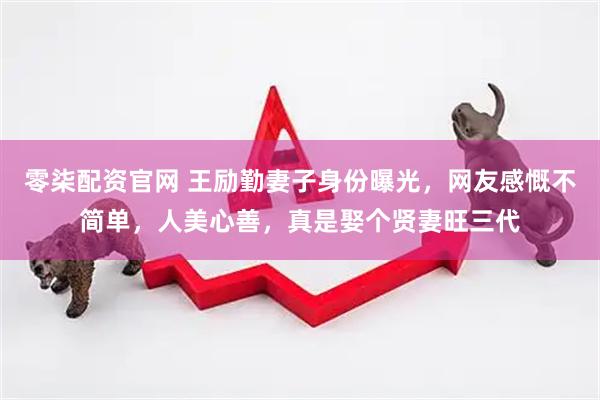 零柒配资官网 王励勤妻子身份曝光，网友感慨不简单，人美心善，真是娶个贤妻旺三代