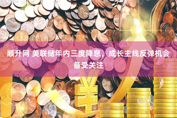 顺升网 美联储年内三度降息，成长主线反弹机会备受关注