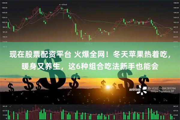 现在股票配资平台 火爆全网！冬天苹果热着吃，暖身又养生，这6种组合吃法新手也能会