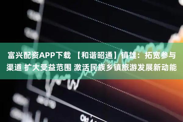 富兴配资APP下载 【和谐昭通】镇雄：拓宽参与渠道 扩大受益范围 激活民族乡镇旅游发展新动能