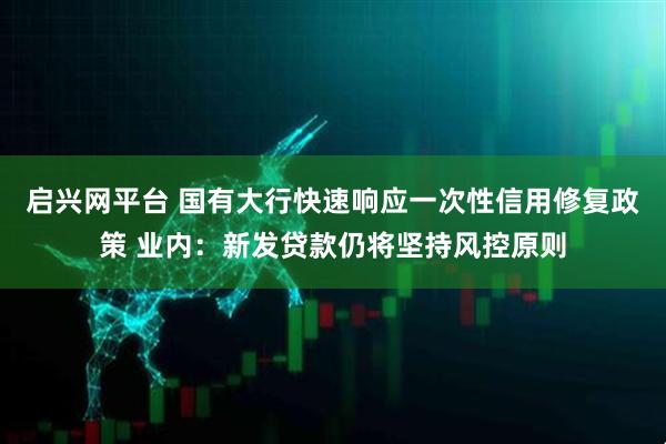 启兴网平台 国有大行快速响应一次性信用修复政策 业内：新发贷款仍将坚持风控原则