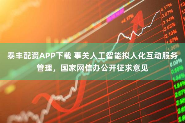 泰丰配资APP下载 事关人工智能拟人化互动服务管理，国家网信办公开征求意见