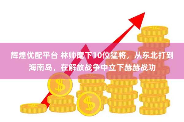 辉煌优配平台 林帅麾下10位猛将，从东北打到海南岛，在解放战争中立下赫赫战功