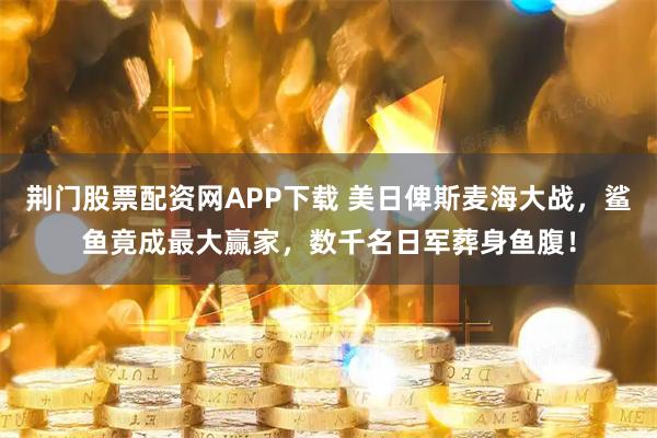 荆门股票配资网APP下载 美日俾斯麦海大战，鲨鱼竟成最大赢家，数千名日军葬身鱼腹！
