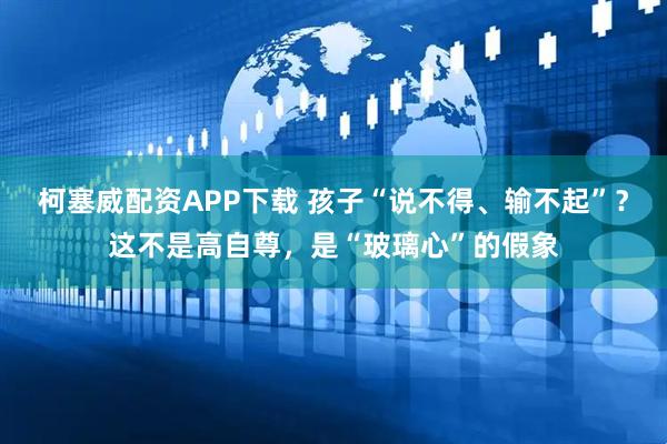 柯塞威配资APP下载 孩子“说不得、输不起”？这不是高自尊，是“玻璃心”的假象
