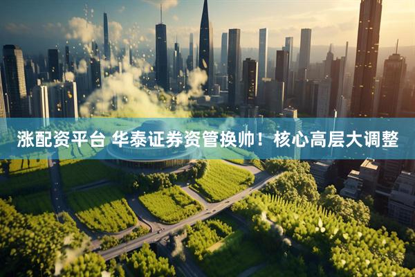 涨配资平台 华泰证券资管换帅！核心高层大调整