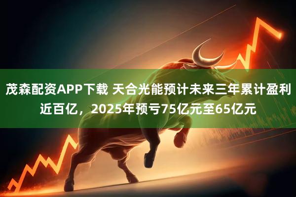 茂森配资APP下载 天合光能预计未来三年累计盈利近百亿，2025年预亏75亿元至65亿元