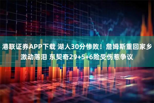 港联证券APP下载 湖人30分惨败！詹姆斯重回家乡激动落泪 东契奇29+5+6险受伤惹争议