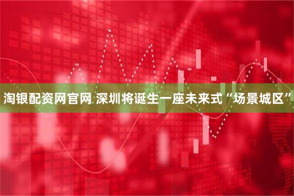 淘银配资网官网 深圳将诞生一座未来式“场景城区”