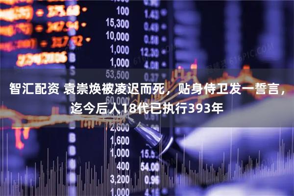 智汇配资 袁崇焕被凌迟而死，贴身侍卫发一誓言，迄今后人18代已执行393年