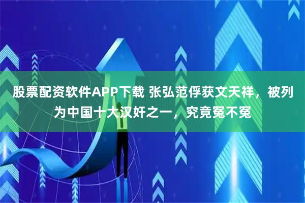 股票配资软件APP下载 张弘范俘获文天祥，被列为中国十大汉奸之一，究竟冤不冤