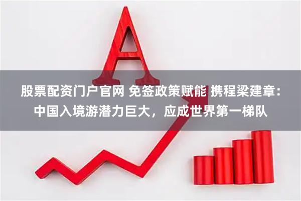 股票配资门户官网 免签政策赋能 携程梁建章：中国入境游潜力巨大，应成世界第一梯队