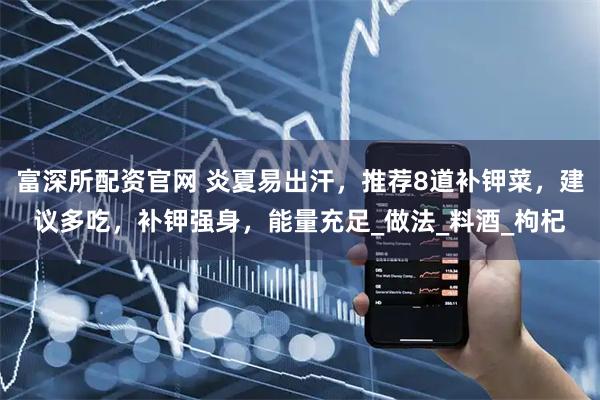 富深所配资官网 炎夏易出汗，推荐8道补钾菜，建议多吃，补钾强身，能量充足_做法_料酒_枸杞