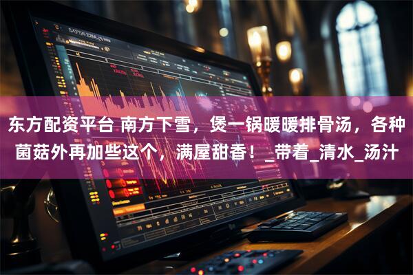 东方配资平台 南方下雪，煲一锅暖暖排骨汤，各种菌菇外再加些这个，满屋甜香！_带着_清水_汤汁