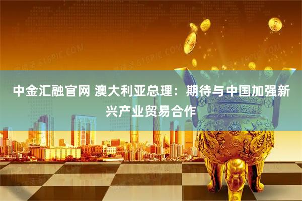 中金汇融官网 澳大利亚总理：期待与中国加强新兴产业贸易合作
