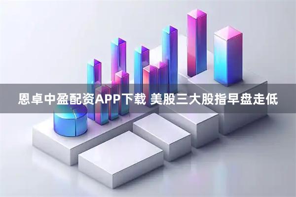 恩卓中盈配资APP下载 美股三大股指早盘走低