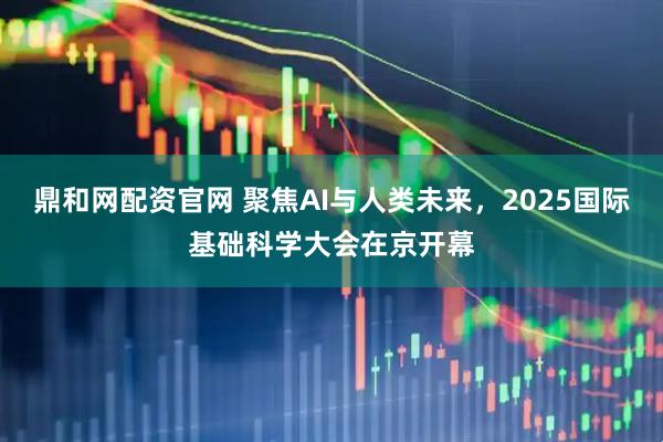 鼎和网配资官网 聚焦AI与人类未来，2025国际基础科学大会在京开幕
