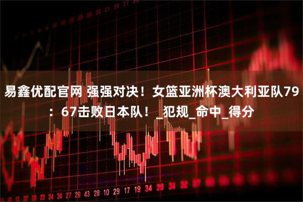 易鑫优配官网 强强对决！女篮亚洲杯澳大利亚队79：67击败日本队！_犯规_命中_得分