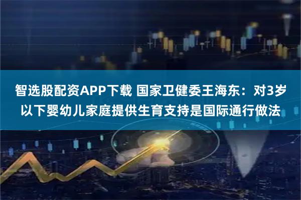 智选股配资APP下载 国家卫健委王海东：对3岁以下婴幼儿家庭提供生育支持是国际通行做法