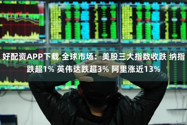 好配资APP下载 全球市场：美股三大指数收跌 纳指跌超1% 英伟达跌超3% 阿里涨近13%