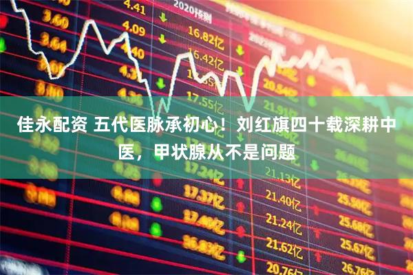 佳永配资 五代医脉承初心！刘红旗四十载深耕中医，甲状腺从不是问题