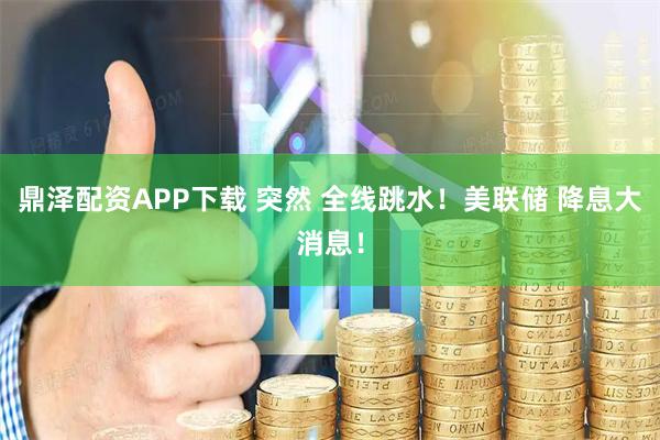 鼎泽配资APP下载 突然 全线跳水！美联储 降息大消息！