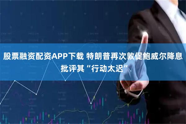 股票融资配资APP下载 特朗普再次敦促鲍威尔降息 批评其“行动太迟”