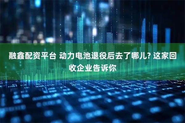 融鑫配资平台 动力电池退役后去了哪儿? 这家回收企业告诉你
