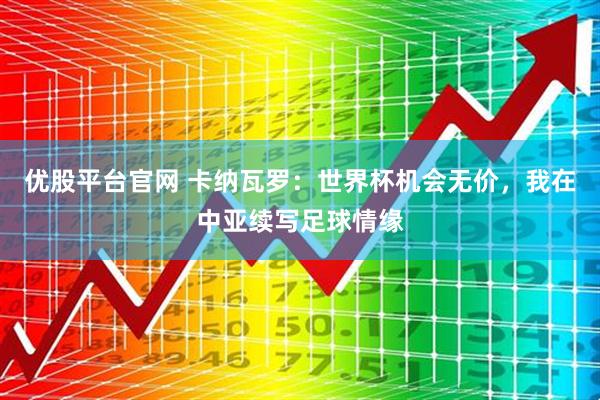 优股平台官网 卡纳瓦罗：世界杯机会无价，我在中亚续写足球情缘